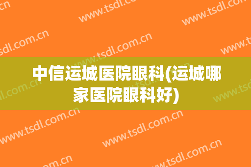 中信运城医院眼科(运城哪家医院眼科好)