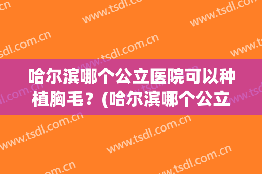 哈尔滨哪个公立医院可以种植胸毛？(哈尔滨哪个公立医院可以种植胸毛囊)