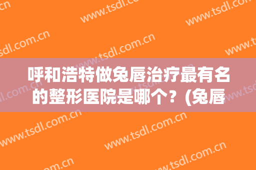 呼和浩特做兔唇治疗最有名的整形医院是哪个？(兔唇整形哪里好)