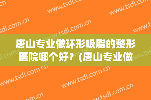唐山专业做环形吸脂的整形医院哪个好？(唐山专业做环形吸脂的整形医院哪个好点)
