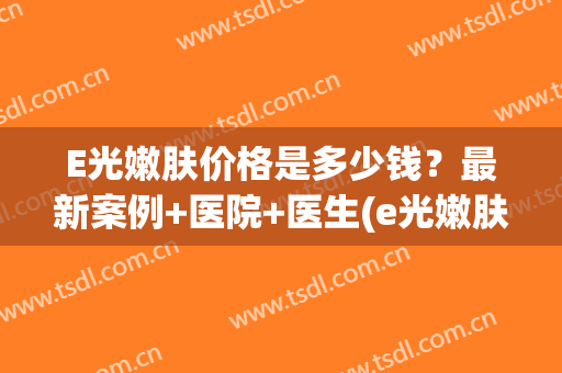 E光嫩肤价格是多少钱？最新案例+医院+医生(e光嫩肤多久见效果)