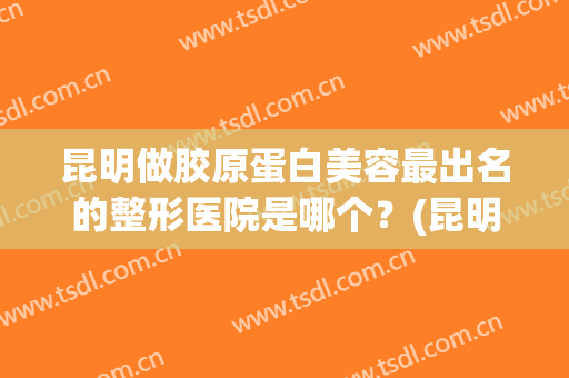 昆明做胶原蛋白美容最出名的整形医院是哪个？(昆明哪家做整形好)
