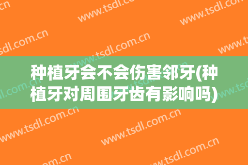 种植牙会不会伤害邻牙(种植牙对周围牙齿有影响吗)