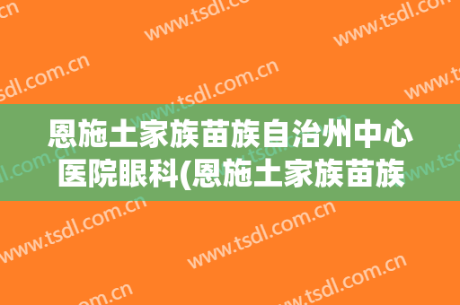 恩施土家族苗族自治州中心医院眼科(恩施土家族苗族自治州中心医院眼科电话)