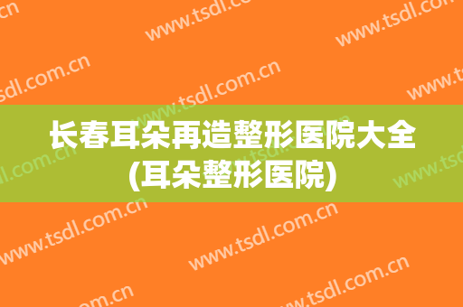 长春耳朵再造整形医院大全(耳朵整形医院) 长春耳朵再造整形医院大全(耳朵整形医院)