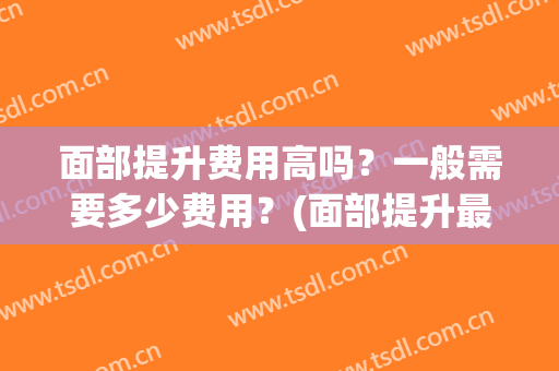 面部提升费用高吗？一般需要多少费用？(面部提升最好的方法多少钱)