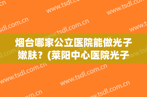 烟台哪家公立医院能做光子嫩肤？(莱阳中心医院光子嫩肤)