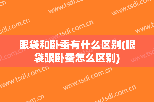 眼袋和卧蚕有什么区别(眼袋跟卧蚕怎么区别)