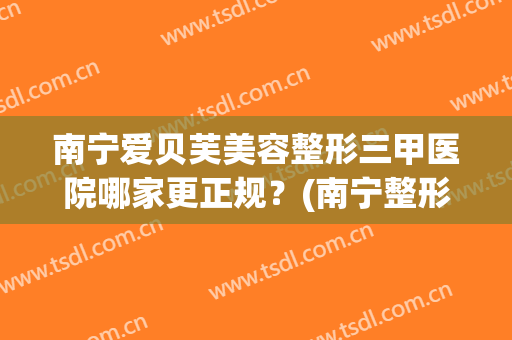 南宁爱贝芙美容整形三甲医院哪家更正规？(南宁整形三甲医院有哪些)