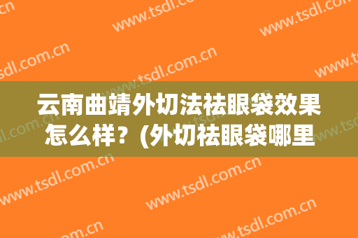 云南曲靖外切法祛眼袋效果怎么样？(外切祛眼袋哪里好)