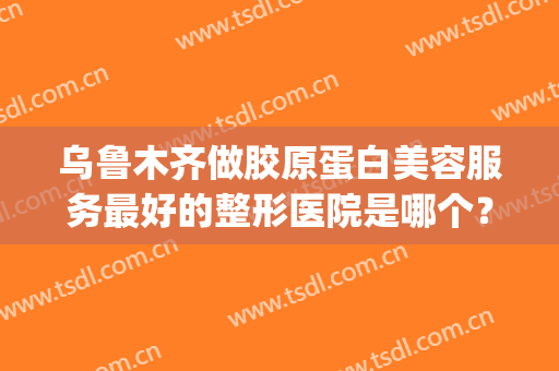 乌鲁木齐做胶原蛋白美容服务最好的整形医院是哪个？(乌鲁木齐正规美容医院哪家好)