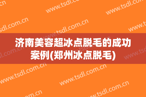 济南美容超冰点脱毛的成功案例(郑州冰点脱毛)