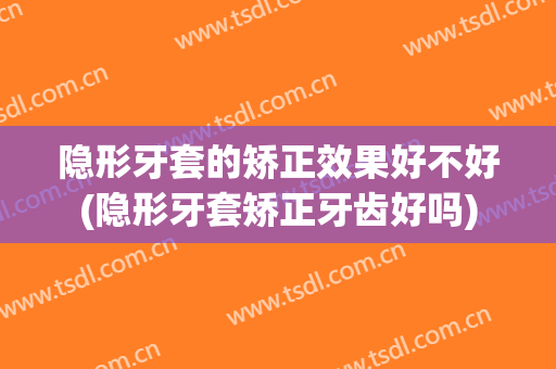 隐形牙套的矫正效果好不好(隐形牙套矫正牙齿好吗)