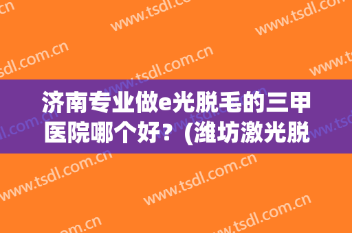 济南专业做e光脱毛的三甲医院哪个好？(潍坊激光脱毛哪家医院好)