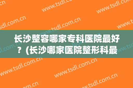 长沙整容哪家专科医院最好？(长沙哪家医院整形科最好)
