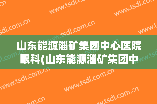 山东能源淄矿集团中心医院眼科(山东能源淄矿集团中心医院官网)