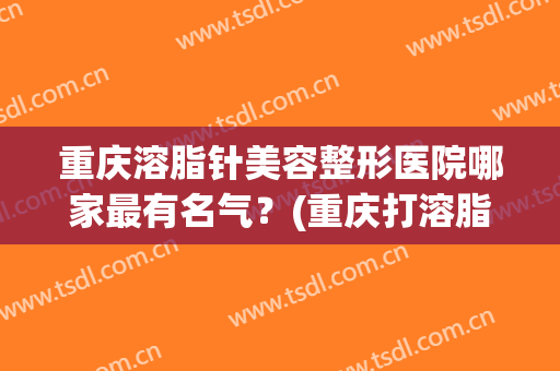 重庆溶脂针美容整形医院哪家最有名气？(重庆打溶脂针贵吗)