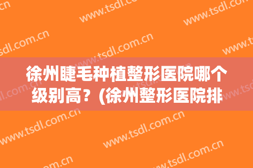 徐州睫毛种植整形医院哪个级别高？(徐州整形医院排名第一)