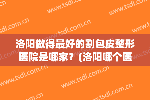 洛阳做得最好的割包皮整形医院是哪家？(洛阳哪个医院有正规整形科)