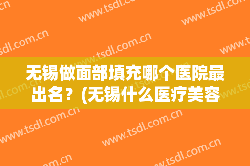 无锡做面部填充哪个医院最出名？(无锡什么医疗美容医院比较好)
