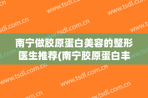 南宁做胶原蛋白美容的整形医生推荐(南宁胶原蛋白丰胸)