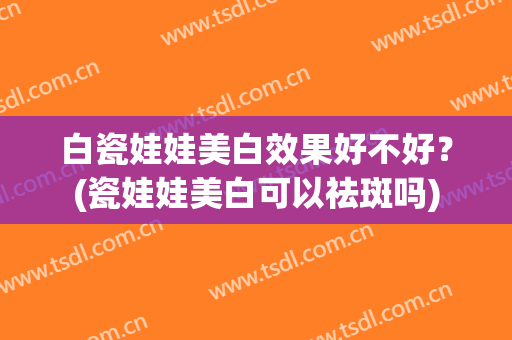 白瓷娃娃美白效果好不好？(瓷娃娃美白可以祛斑吗)