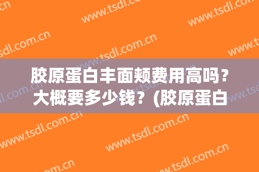 胶原蛋白丰面颊费用高吗？大概要多少钱？(胶原蛋白填充脸部多少钱一只)