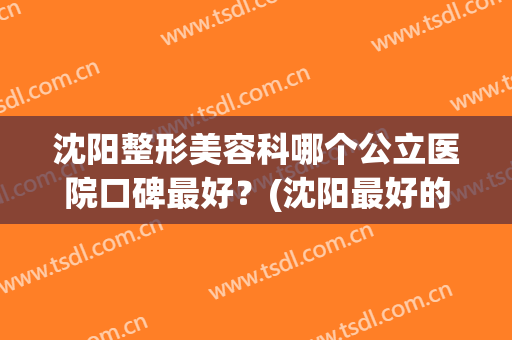 沈阳整形美容科哪个公立医院口碑最好？(沈阳最好的美容整形医院)