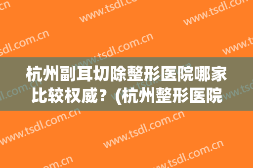杭州副耳切除整形医院哪家比较权威?(杭州整形医院鼻子哪个医生最好) 杭州副耳切除整形医院哪家比较权威?(杭州整形医院鼻子哪个医生最好)