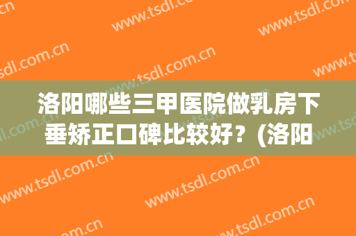 洛阳哪些三甲医院做乳房下垂矫正口碑比较好?(洛阳哪些三甲医院做乳房下垂矫正口碑比较好的) 洛阳哪些三甲医院做乳房下垂矫正口碑比较好?(洛阳哪些三甲医院做乳房下垂矫正口碑比较好的)
