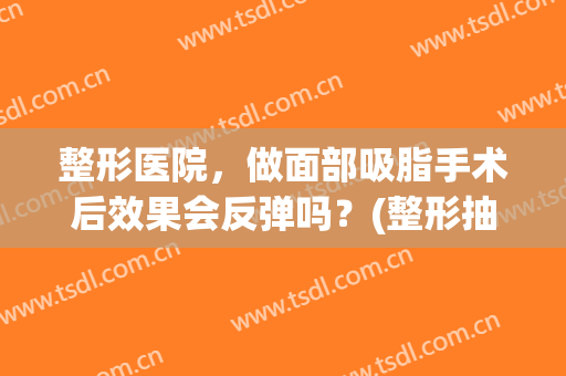 整形医院，做面部吸脂手术后效果会反弹吗？(整形抽脂会反弹吗)