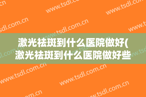 激光祛斑到什么医院做好(激光祛斑到什么医院做好些)