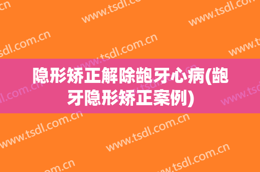 隐形矫正解除龅牙心病(龅牙隐形矫正案例)