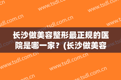 长沙做美容整形最正规的医院是哪一家？(长沙做美容整形最正规的医院是哪一家呢)