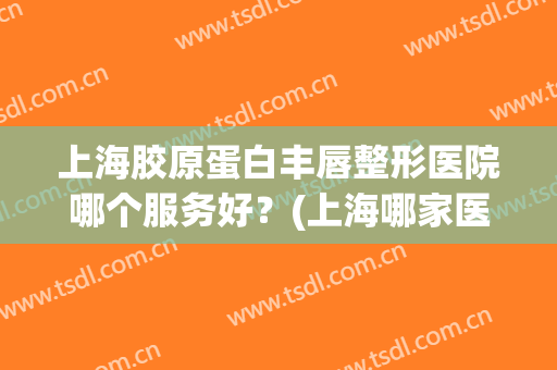上海胶原蛋白丰唇整形医院哪个服务好？(上海哪家医院做丰唇效果好)