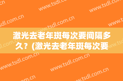 激光去老年斑每次要间隔多久？(激光去老年斑每次要间隔多久呢)