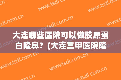 大连哪些医院可以做胶原蛋白隆鼻？(大连三甲医院隆鼻)