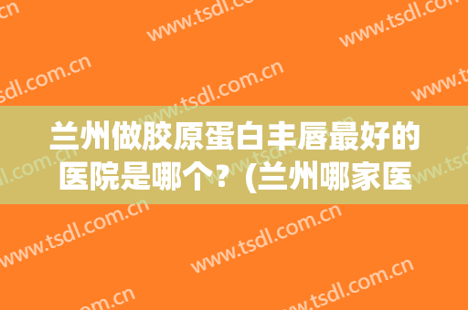 兰州做胶原蛋白丰唇最好的医院是哪个？(兰州哪家医院丰胸最好,最专业)