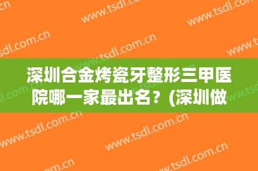 深圳合金烤瓷牙整形三甲医院哪一家最出名？(深圳做烤瓷牙最好的医院)