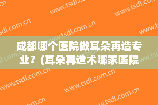 成都哪个医院做耳朵再造专业？(耳朵再造术哪家医院好)