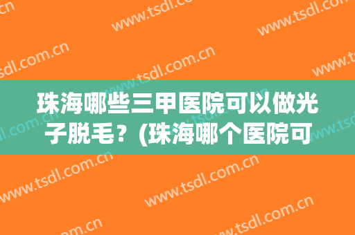 珠海哪些三甲医院可以做光子脱毛?(珠海哪个医院可以做光子嫩肤) 珠海哪些三甲医院可以做光子脱毛?(珠海哪个医院可以做光子嫩肤)