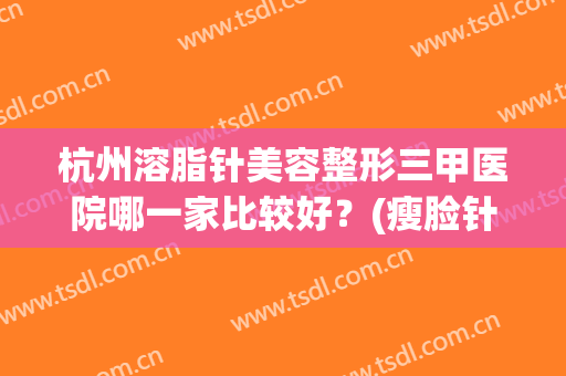 杭州溶脂针美容整形三甲医院哪一家比较好？(瘦脸针杭州哪个三甲医院好)
