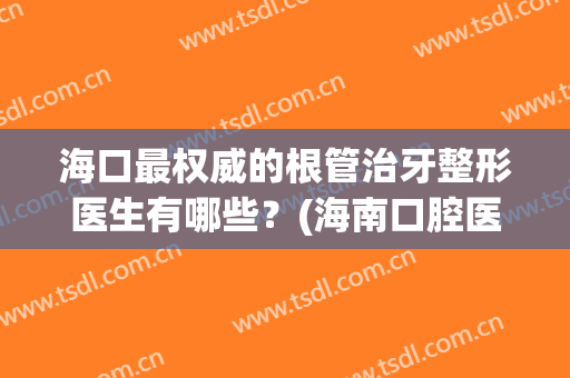 海口最权威的根管治牙整形医生有哪些？(海南口腔医院根管治疗)