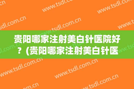 贵阳哪家注射美白针医院好？(贵阳哪家注射美白针医院好呢)
