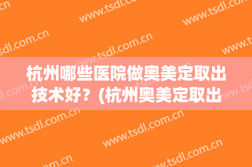 杭州哪些医院做奥美定取出技术好？(杭州奥美定取出哪里好)