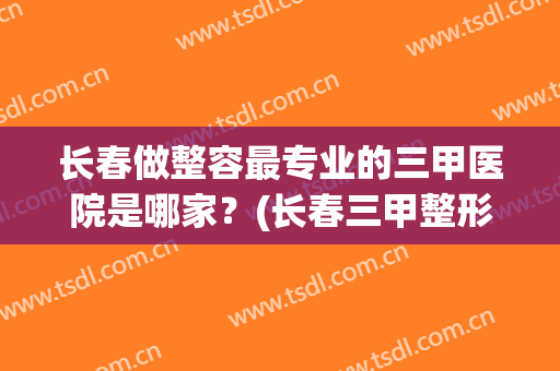 长春做整容最专业的三甲医院是哪家？(长春三甲整形医院有哪些)