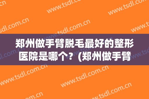 郑州做手臂脱毛最好的整形医院是哪个？(郑州做手臂脱毛最好的整形医院是哪个好)