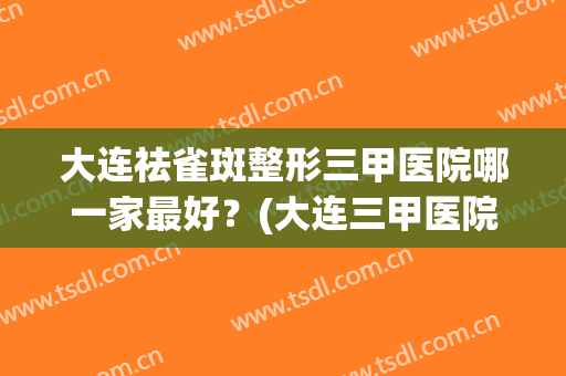 大连祛雀斑整形三甲医院哪一家最好？(大连三甲医院整形科哪里好)
