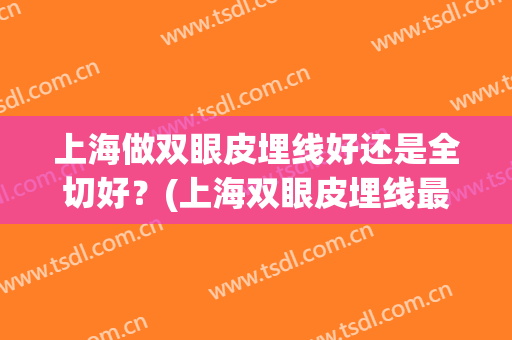 上海做双眼皮埋线好还是全切好？(上海双眼皮埋线最好的医院)