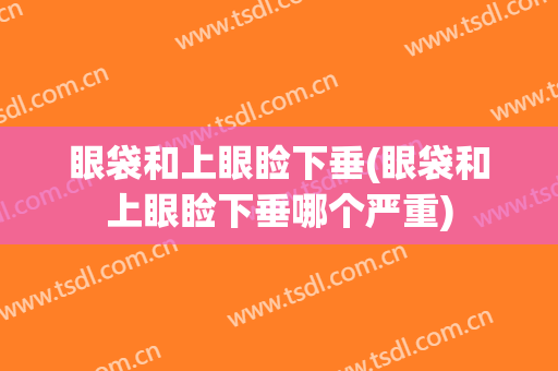 眼袋和上眼睑下垂(眼袋和上眼睑下垂哪个严重)